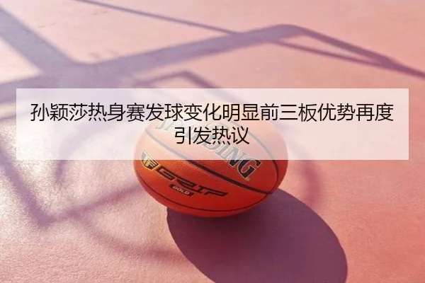 孙颖莎热身赛发球变化明显前三板优势再度引发热议